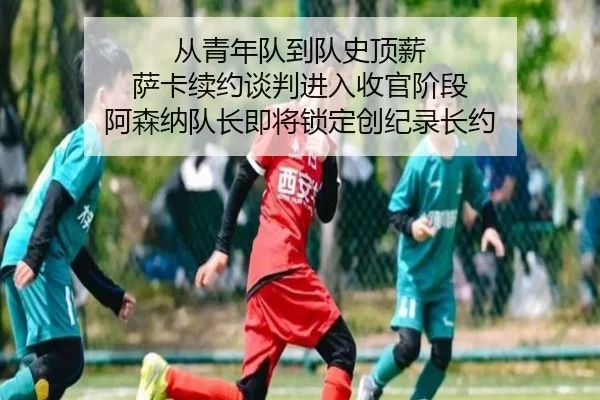 从青年队到队史顶薪 萨卡续约谈判进入收官阶段 阿森纳队长即将锁定创纪录长约